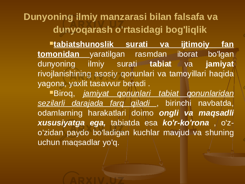  Dunyoning ilmiy manzarasi bilan falsafa va dunyoqarash o&#39;rtasidagi bog&#39;liqlik  tabiatshunoslik surati va ijtimoiy fan tomonidan yaratilgan rasmdan iborat bo&#39;lgan dunyoning ilmiy surati tabiat va jamiyat rivojlanishining asosiy qonunlari va tamoyillari haqida yagona, yaxlit tasavvur beradi .  Biroq, jamiyat qonunlari tabiat qonunlaridan sezilarli darajada farq qiladi , birinchi navbatda, odamlarning harakatlari doimo ongli va maqsadli xususiyatga ega, tabiatda esa ko&#39;r-ko&#39;rona , o&#39;z- o&#39;zidan paydo bo&#39;ladigan kuchlar mavjud va shuning uchun maqsadlar yo&#39;q. 