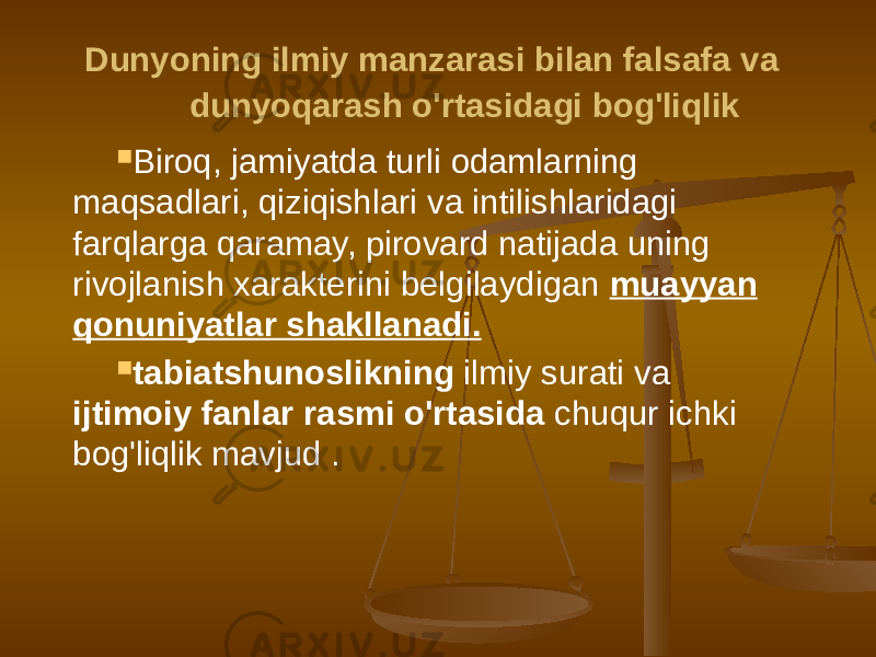  Dunyoning ilmiy manzarasi bilan falsafa va dunyoqarash o&#39;rtasidagi bog&#39;liqlik  Biroq, jamiyatda turli odamlarning maqsadlari, qiziqishlari va intilishlaridagi farqlarga qaramay, pirovard natijada uning rivojlanish xarakterini belgilaydigan muayyan qonuniyatlar shakllanadi.  tabiatshunoslikning ilmiy surati va ijtimoiy fanlar rasmi o&#39;rtasida chuqur ichki bog&#39;liqlik mavjud . 