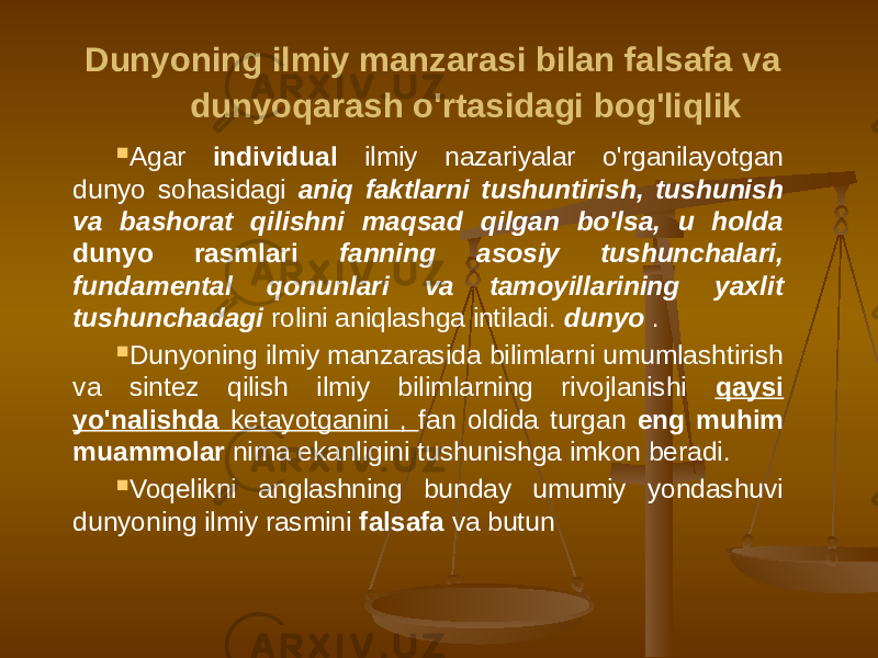  Dunyoning ilmiy manzarasi bilan falsafa va dunyoqarash o&#39;rtasidagi bog&#39;liqlik  Agar individual ilmiy nazariyalar o&#39;rganilayotgan dunyo sohasidagi aniq faktlarni tushuntirish, tushunish va bashorat qilishni maqsad qilgan bo&#39;lsa, u holda dunyo rasmlari fanning asosiy tushunchalari, fundamental qonunlari va tamoyillarining yaxlit tushunchadagi rolini aniqlashga intiladi. dunyo .  Dunyoning ilmiy manzarasida bilimlarni umumlashtirish va sintez qilish ilmiy bilimlarning rivojlanishi qaysi yo&#39;nalishda ketayotganini , fan oldida turgan eng muhim muammolar nima ekanligini tushunishga imkon beradi.  Voqelikni anglashning bunday umumiy yondashuvi dunyoning ilmiy rasmini falsafa va butun 