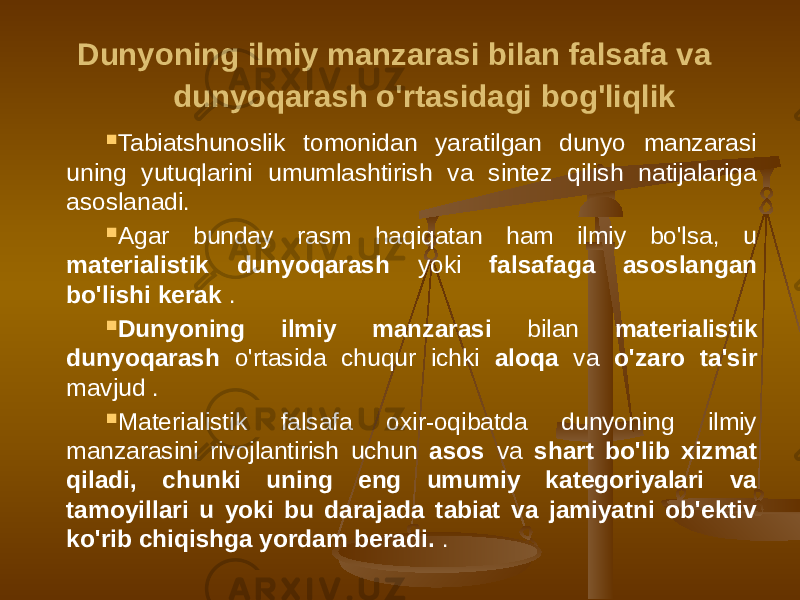  Dunyoning ilmiy manzarasi bilan falsafa va dunyoqarash o&#39;rtasidagi bog&#39;liqlik  Tabiatshunoslik tomonidan yaratilgan dunyo manzarasi uning yutuqlarini umumlashtirish va sintez qilish natijalariga asoslanadi.  Agar bunday rasm haqiqatan ham ilmiy bo&#39;lsa, u materialistik dunyoqarash yoki falsafaga asoslangan bo&#39;lishi kerak .  Dunyoning ilmiy manzarasi bilan materialistik dunyoqarash o&#39;rtasida chuqur ichki aloqa va o&#39;zaro ta&#39;sir mavjud .  Materialistik falsafa oxir-oqibatda dunyoning ilmiy manzarasini rivojlantirish uchun asos va shart bo&#39;lib xizmat qiladi, chunki uning eng umumiy kategoriyalari va tamoyillari u yoki bu darajada tabiat va jamiyatni ob&#39;ektiv ko&#39;rib chiqishga yordam beradi. . 