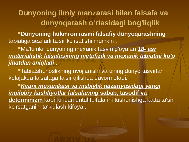  Dunyoning ilmiy manzarasi bilan falsafa va dunyoqarash o&#39;rtasidagi bog&#39;liqlik  Dunyoning hukmron rasmi falsafiy dunyoqarashning tabiatiga sezilarli ta&#39;sir ko&#39;rsatishi mumkin .  Ma&#39;lumki, dunyoning mexanik tasviri g&#39;oyalari 18- asr materialistik falsafasining metafizik va mexanik tabiatini ko&#39;p jihatdan aniqladi .  Tabiatshunoslikning rivojlanishi va uning dunyo tasvirlari kelajakda falsafaga ta&#39;sir qilishda davom etadi.  Kvant mexanikasi va nisbiylik nazariyasidagi yangi inqilobiy kashfiyotlar falsafaning sabab, tasodif va determinizm kabi fundamental toifalarini tushunishga katta ta&#39;sir ko&#39;rsatganini ta&#39;kidlash kifoya . 