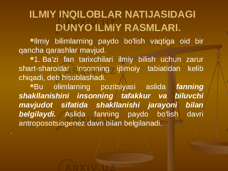 ILMIY INQILOBLAR NATIJASIDAGI DUNYO ILMIY RASMLARI.  Ilmiy bilimlarning paydo bo&#39;lish vaqtiga oid bir qancha qarashlar mavjud.  1. Ba&#39;zi fan tarixchilari ilmiy bilish uchun zarur shart-sharoitlar insonning ijtimoiy tabiatidan kelib chiqadi, deb hisoblashadi.  Bu olimlarning pozitsiyasi aslida fanning shakllanishini insonning tafakkur va biluvchi mavjudot sifatida shakllanishi jarayoni bilan belgilaydi. Aslida fanning paydo bo&#39;lish davri antroposotsiogenez davri bilan belgilanadi. . 