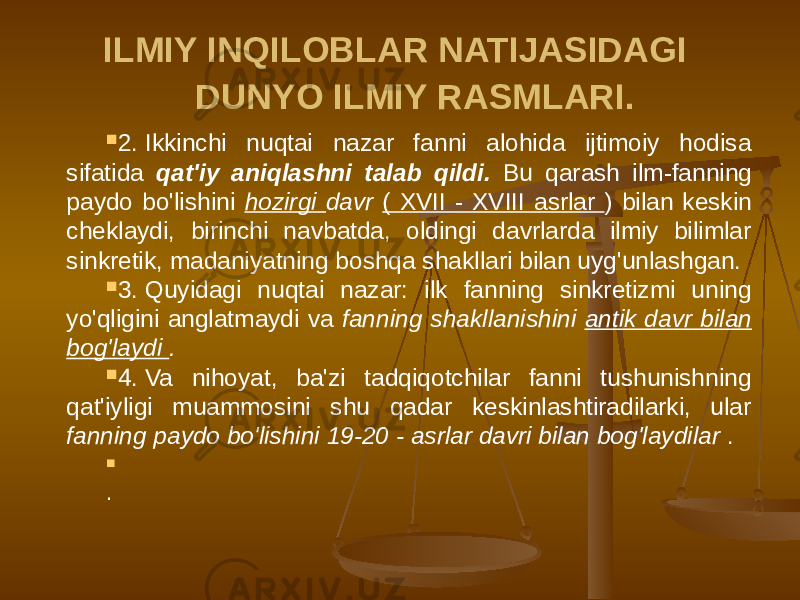 ILMIY INQILOBLAR NATIJASIDAGI DUNYO ILMIY RASMLARI.  2. Ikkinchi nuqtai nazar fanni alohida ijtimoiy hodisa sifatida qat&#39;iy aniqlashni talab qildi. Bu qarash ilm-fanning paydo bo&#39;lishini hozirgi davr ( XVII - XVIII asrlar ) bilan keskin cheklaydi, birinchi navbatda, oldingi davrlarda ilmiy bilimlar sinkretik, madaniyatning boshqa shakllari bilan uyg&#39;unlashgan.  3. Quyidagi nuqtai nazar: ilk fanning sinkretizmi uning yo&#39;qligini anglatmaydi va fanning shakllanishini antik davr bilan bog&#39;laydi .  4. Va nihoyat, ba&#39;zi tadqiqotchilar fanni tushunishning qat&#39;iyligi muammosini shu qadar keskinlashtiradilarki, ular fanning paydo bo&#39;lishini 19-20 - asrlar davri bilan bog&#39;laydilar .    . 