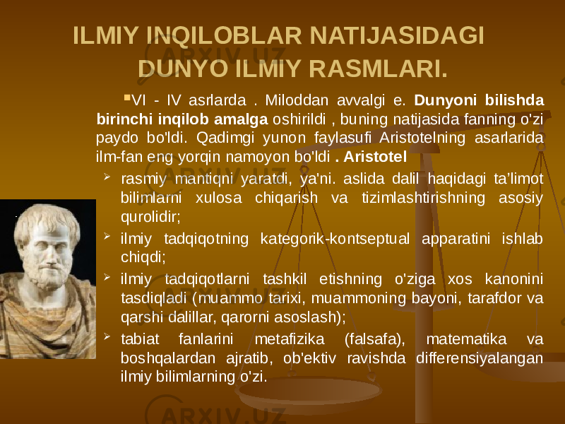 ILMIY INQILOBLAR NATIJASIDAGI DUNYO ILMIY RASMLARI.  VI - IV asrlarda . Miloddan avvalgi e. Dunyoni bilishda birinchi inqilob amalga oshirildi , buning natijasida fanning o&#39;zi paydo bo&#39;ldi. Qadimgi yunon faylasufi Aristotelning asarlarida ilm-fan eng yorqin namoyon bo&#39;ldi . Aristotel  rasmiy mantiqni yaratdi, ya&#39;ni. aslida dalil haqidagi ta’limot bilimlarni xulosa chiqarish va tizimlashtirishning asosiy qurolidir;  ilmiy tadqiqotning kategorik-kontseptual apparatini ishlab chiqdi;  ilmiy tadqiqotlarni tashkil etishning o&#39;ziga xos kanonini tasdiqladi (muammo tarixi, muammoning bayoni, tarafdor va qarshi dalillar, qarorni asoslash);  tabiat fanlarini metafizika (falsafa), matematika va boshqalardan ajratib, ob&#39;ektiv ravishda differensiyalangan ilmiy bilimlarning o&#39;zi. 