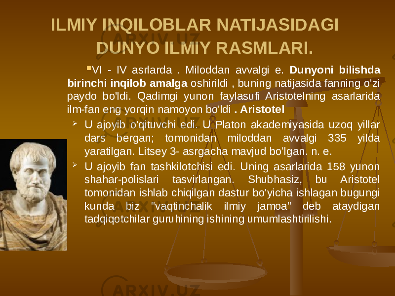 ILMIY INQILOBLAR NATIJASIDAGI DUNYO ILMIY RASMLARI.  VI - IV asrlarda . Miloddan avvalgi e. Dunyoni bilishda birinchi inqilob amalga oshirildi , buning natijasida fanning o&#39;zi paydo bo&#39;ldi. Qadimgi yunon faylasufi Aristotelning asarlarida ilm-fan eng yorqin namoyon bo&#39;ldi . Aristotel  U ajoyib o&#39;qituvchi edi. U Platon akademiyasida uzoq yillar dars bergan; tomonidan miloddan avvalgi 335 yilda yaratilgan. Litsey 3- asrgacha mavjud boʻlgan. n. e.  U ajoyib fan tashkilotchisi edi. Uning asarlarida 158 yunon shahar-polislari tasvirlangan. Shubhasiz, bu Aristotel tomonidan ishlab chiqilgan dastur bo&#39;yicha ishlagan bugungi kunda biz &#34;vaqtinchalik ilmiy jamoa&#34; deb ataydigan tadqiqotchilar guruhining ishining umumlashtirilishi. 