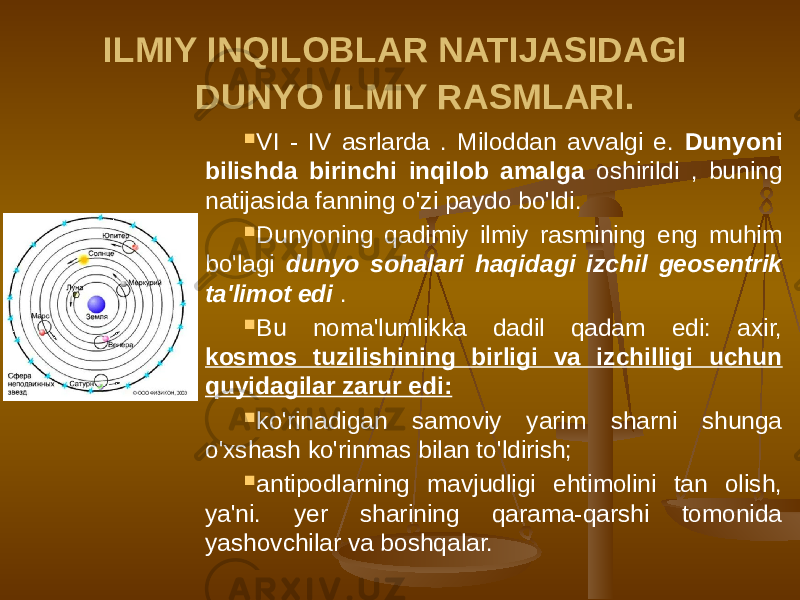 ILMIY INQILOBLAR NATIJASIDAGI DUNYO ILMIY RASMLARI.  VI - IV asrlarda . Miloddan avvalgi e. Dunyoni bilishda birinchi inqilob amalga oshirildi , buning natijasida fanning o&#39;zi paydo bo&#39;ldi.  Dunyoning qadimiy ilmiy rasmining eng muhim bo&#39;lagi dunyo sohalari haqidagi izchil geosentrik ta&#39;limot edi .  Bu noma&#39;lumlikka dadil qadam edi: axir, kosmos tuzilishining birligi va izchilligi uchun quyidagilar zarur edi:  ko&#39;rinadigan samoviy yarim sharni shunga o&#39;xshash ko&#39;rinmas bilan to&#39;ldirish;  antipodlarning mavjudligi ehtimolini tan olish, ya&#39;ni. yer sharining qarama-qarshi tomonida yashovchilar va boshqalar. 