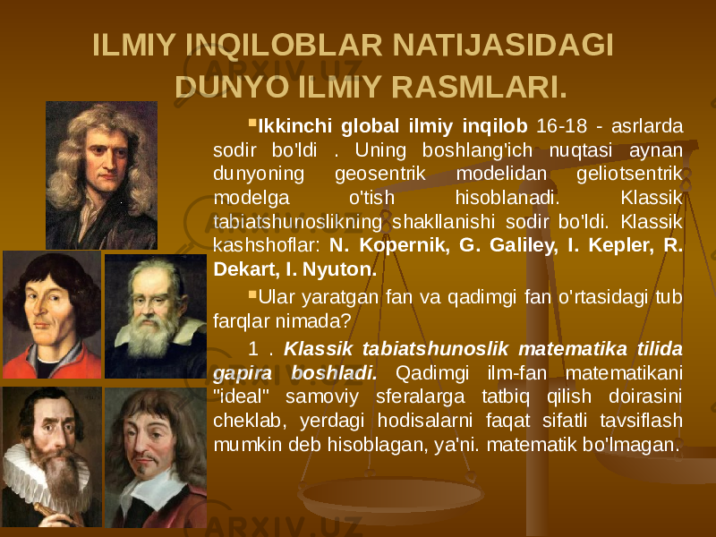 ILMIY INQILOBLAR NATIJASIDAGI DUNYO ILMIY RASMLARI.  Ikkinchi global ilmiy inqilob 16-18 - asrlarda sodir bo&#39;ldi . Uning boshlang&#39;ich nuqtasi aynan dunyoning geosentrik modelidan geliotsentrik modelga o&#39;tish hisoblanadi. Klassik tabiatshunoslikning shakllanishi sodir bo&#39;ldi. Klassik kashshoflar: N. Kopernik, G. Galiley, I. Kepler, R. Dekart, I. Nyuton.  Ular yaratgan fan va qadimgi fan o&#39;rtasidagi tub farqlar nimada? 1 . Klassik tabiatshunoslik matematika tilida gapira boshladi. Qadimgi ilm-fan matematikani &#34;ideal&#34; samoviy sferalarga tatbiq qilish doirasini cheklab, yerdagi hodisalarni faqat sifatli tavsiflash mumkin deb hisoblagan, ya&#39;ni. matematik bo&#39;lmagan. 