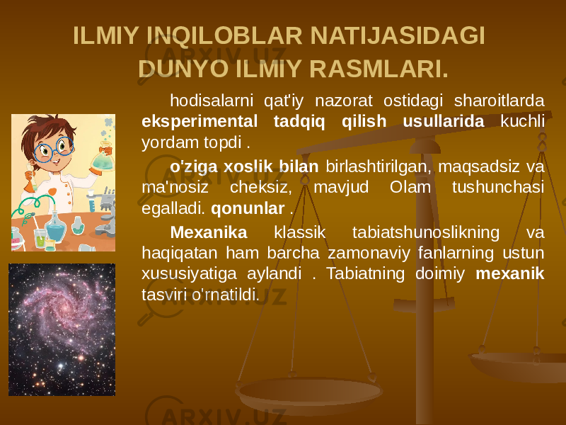 ILMIY INQILOBLAR NATIJASIDAGI DUNYO ILMIY RASMLARI. hodisalarni qat&#39;iy nazorat ostidagi sharoitlarda eksperimental tadqiq qilish usullarida kuchli yordam topdi . o&#39;ziga xoslik bilan birlashtirilgan, maqsadsiz va ma&#39;nosiz cheksiz, mavjud Olam tushunchasi egalladi. qonunlar . Mexanika klassik tabiatshunoslikning va haqiqatan ham barcha zamonaviy fanlarning ustun xususiyatiga aylandi . Tabiatning doimiy mexanik tasviri o&#39;rnatildi. 