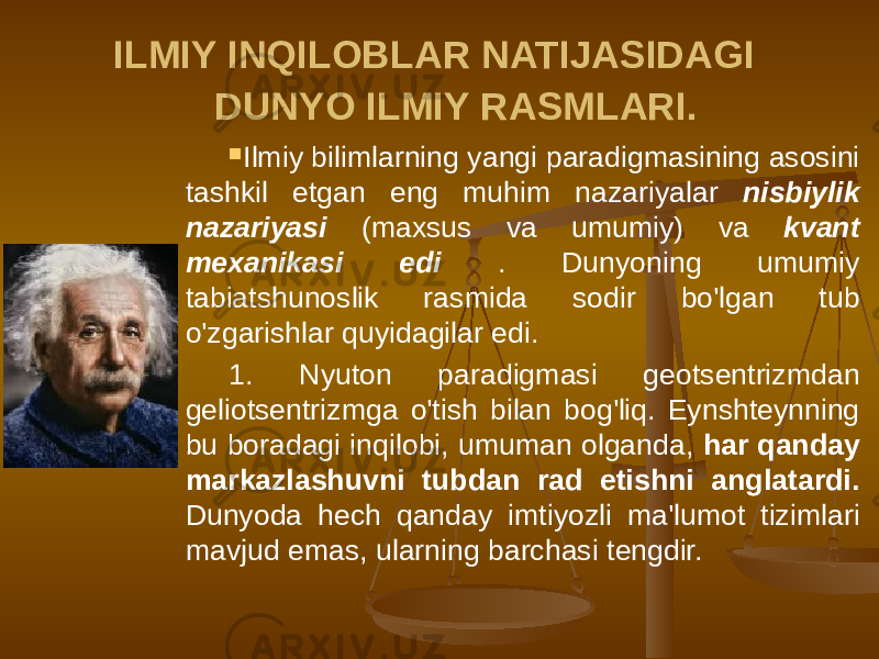 ILMIY INQILOBLAR NATIJASIDAGI DUNYO ILMIY RASMLARI.  Ilmiy bilimlarning yangi paradigmasining asosini tashkil etgan eng muhim nazariyalar nisbiylik nazariyasi (maxsus va umumiy) va kvant mexanikasi edi . Dunyoning umumiy tabiatshunoslik rasmida sodir bo&#39;lgan tub o&#39;zgarishlar quyidagilar edi. 1. Nyuton paradigmasi geotsentrizmdan geliotsentrizmga o&#39;tish bilan bog&#39;liq. Eynshteynning bu boradagi inqilobi, umuman olganda, har qanday markazlashuvni tubdan rad etishni anglatardi. Dunyoda hech qanday imtiyozli ma&#39;lumot tizimlari mavjud emas, ularning barchasi tengdir. 