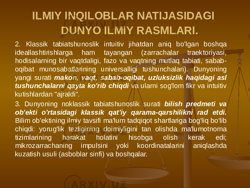 ILMIY INQILOBLAR NATIJASIDAGI DUNYO ILMIY RASMLARI. 2. Klassik tabiatshunoslik intuitiv jihatdan aniq boʻlgan boshqa ideallashtirishlarga ham tayangan (zarrachalar traektoriyasi, hodisalarning bir vaqtdaligi, fazo va vaqtning mutlaq tabiati, sabab- oqibat munosabatlarining universalligi tushunchalari). Dunyoning yangi surati makon, vaqt, sabab-oqibat, uzluksizlik haqidagi asl tushunchalarni qayta ko&#39;rib chiqdi va ularni sog&#39;lom fikr va intuitiv kutishlardan &#34;ajraldi&#34;. 3. Dunyoning noklassik tabiatshunoslik surati bilish predmeti va ob&#39;ekti o&#39;rtasidagi klassik qat&#39;iy qarama-qarshilikni rad etdi. Bilim ob&#39;ektining ilmiy tavsifi ma&#39;lum tadqiqot shartlariga bog&#39;liq bo&#39;lib chiqdi: yorug&#39;lik tezligining doimiyligini tan olishda ma&#39;lumotnoma tizimlarining harakat holatini hisobga olish kerak edi; mikrozarrachaning impulsini yoki koordinatalarini aniqlashda kuzatish usuli (asboblar sinfi) va boshqalar. 