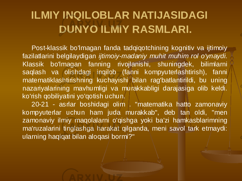 ILMIY INQILOBLAR NATIJASIDAGI DUNYO ILMIY RASMLARI. Post-klassik bo&#39;lmagan fanda tadqiqotchining kognitiv va ijtimoiy fazilatlarini belgilaydigan ijtimoiy-madaniy muhit muhim rol o&#39;ynaydi. Klassik bo&#39;lmagan fanning rivojlanishi, shuningdek, bilimlarni saqlash va olishdagi inqilob (fanni kompyuterlashtirish), fanni matematiklashtirishning kuchayishi bilan rag&#39;batlantirildi, bu uning nazariyalarining mavhumligi va murakkabligi darajasiga olib keldi. ko&#39;rish qobiliyatini yo&#39;qotish uchun. 20-21 - asrlar boshidagi olim . &#34;matematika hatto zamonaviy kompyuterlar uchun ham juda murakkab&#34;, deb tan oldi, &#34;men zamonaviy ilmiy maqolalarni o&#39;qishga yoki ba&#39;zi hamkasblarimning ma&#39;ruzalarini tinglashga harakat qilganda, meni savol tark etmaydi: ularning haqiqat bilan aloqasi bormi?&#34; 