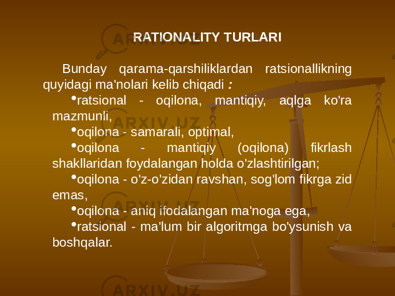 RATIONALITY TURLARI Bunday qarama-qarshiliklardan ratsionallikning quyidagi ma&#39;nolari kelib chiqadi :  ratsional - oqilona, mantiqiy, aqlga ko&#39;ra mazmunli,  oqilona - samarali, optimal,  oqilona - mantiqiy (oqilona) fikrlash shakllaridan foydalangan holda o&#39;zlashtirilgan;  oqilona - o&#39;z-o&#39;zidan ravshan, sog&#39;lom fikrga zid emas,  oqilona - aniq ifodalangan ma&#39;noga ega,  ratsional - ma&#39;lum bir algoritmga bo&#39;ysunish va boshqalar. 