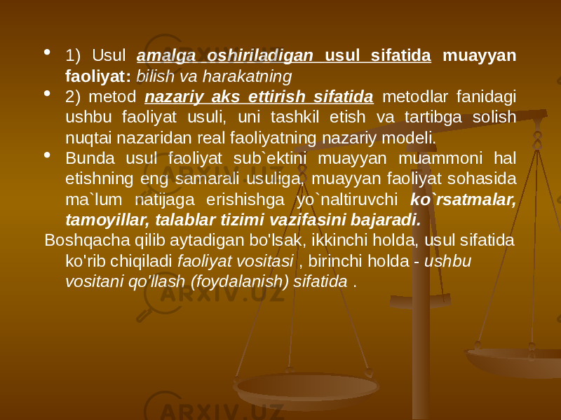  1) Usul amalga oshiriladigan usul sifatida muayyan faoliyat: bilish va harakatning  2) metod nazariy aks ettirish sifatida metodlar fanidagi ushbu faoliyat usuli, uni tashkil etish va tartibga solish nuqtai nazaridan real faoliyatning nazariy modeli.  Bunda usul faoliyat sub`ektini muayyan muammoni hal etishning eng samarali usuliga, muayyan faoliyat sohasida ma`lum natijaga erishishga yo`naltiruvchi ko`rsatmalar, tamoyillar, talablar tizimi vazifasini bajaradi. Boshqacha qilib aytadigan bo&#39;lsak, ikkinchi holda, usul sifatida ko&#39;rib chiqiladi faoliyat vositasi , birinchi holda - ushbu vositani qo&#39;llash (foydalanish) sifatida . 