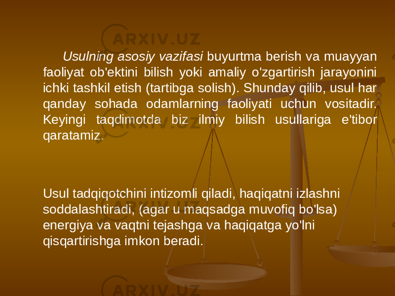 Usulning asosiy vazifasi buyurtma berish va muayyan faoliyat ob&#39;ektini bilish yoki amaliy o&#39;zgartirish jarayonini ichki tashkil etish (tartibga solish). Shunday qilib, usul har qanday sohada odamlarning faoliyati uchun vositadir. Keyingi taqdimotda biz ilmiy bilish usullariga e&#39;tibor qaratamiz. Usul tadqiqotchini intizomli qiladi, haqiqatni izlashni soddalashtiradi, (agar u maqsadga muvofiq bo&#39;lsa) energiya va vaqtni tejashga va haqiqatga yo&#39;lni qisqartirishga imkon beradi. 