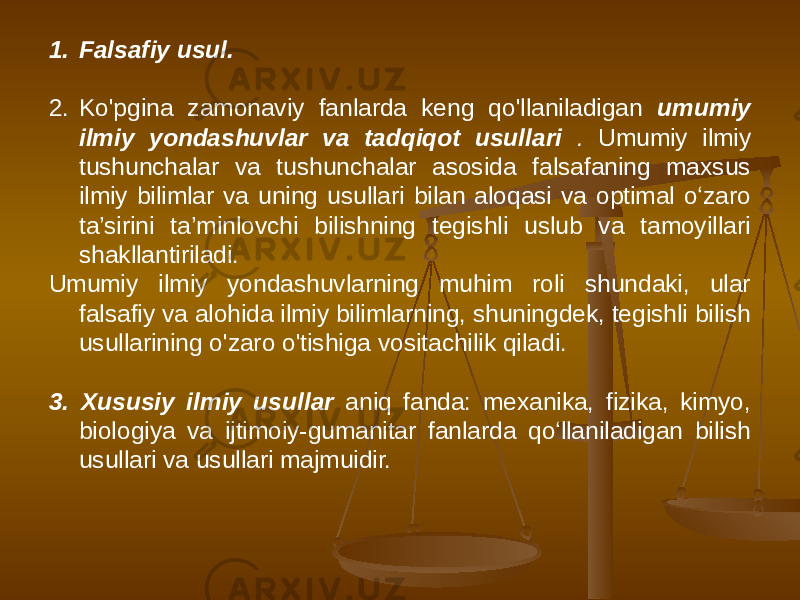 1. Falsafiy usul. 2. Ko&#39;pgina zamonaviy fanlarda keng qo&#39;llaniladigan umumiy ilmiy yondashuvlar va tadqiqot usullari . Umumiy ilmiy tushunchalar va tushunchalar asosida falsafaning maxsus ilmiy bilimlar va uning usullari bilan aloqasi va optimal o‘zaro ta’sirini ta’minlovchi bilishning tegishli uslub va tamoyillari shakllantiriladi. Umumiy ilmiy yondashuvlarning muhim roli shundaki, ular falsafiy va alohida ilmiy bilimlarning, shuningdek, tegishli bilish usullarining o&#39;zaro o&#39;tishiga vositachilik qiladi. 3. Xususiy ilmiy usullar aniq fanda: mexanika, fizika, kimyo, biologiya va ijtimoiy-gumanitar fanlarda qoʻllaniladigan bilish usullari va usullari majmuidir. 