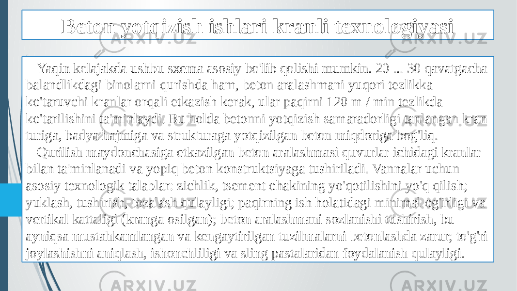 Beton yotqizish ishlari kranli texnologiyasi Yaqin kelajakda ushbu sxema asosiy bo&#39;lib qolishi mumkin. 20 ... 30 qavatgacha balandlikdagi binolarni qurishda ham, beton aralashmani yuqori tezlikka ko&#39;taruvchi kranlar orqali etkazish kerak, ular paqirni 120 m / min tezlikda ko&#39;tarilishini ta&#39;minlaydi. Bu holda betonni yotqizish samaradorligi tanlangan kran turiga, badya hajmiga va strukturaga yotqizilgan beton miqdoriga bog&#39;liq. Qurilish maydonchasiga etkazilgan beton aralashmasi quvurlar ichidagi kranlar bilan ta&#39;minlanadi va yopiq beton konstruktsiyaga tushiriladi. Vannalar uchun asosiy texnologik talablar: zichlik, tsement ohakining yo&#39;qotilishini yo&#39;q qilish; yuklash, tushirish, tozalash qulayligi; paqirning ish holatidagi minimal og&#39;irligi va vertikal kattaligi (kranga osilgan); beton aralashmani sozlanishi tushirish, bu ayniqsa mustahkamlangan va kengaytirilgan tuzilmalarni betonlashda zarur; to&#39;g&#39;ri joylashishni aniqlash, ishonchliligi va sling pastalaridan foydalanish qulayligi. 