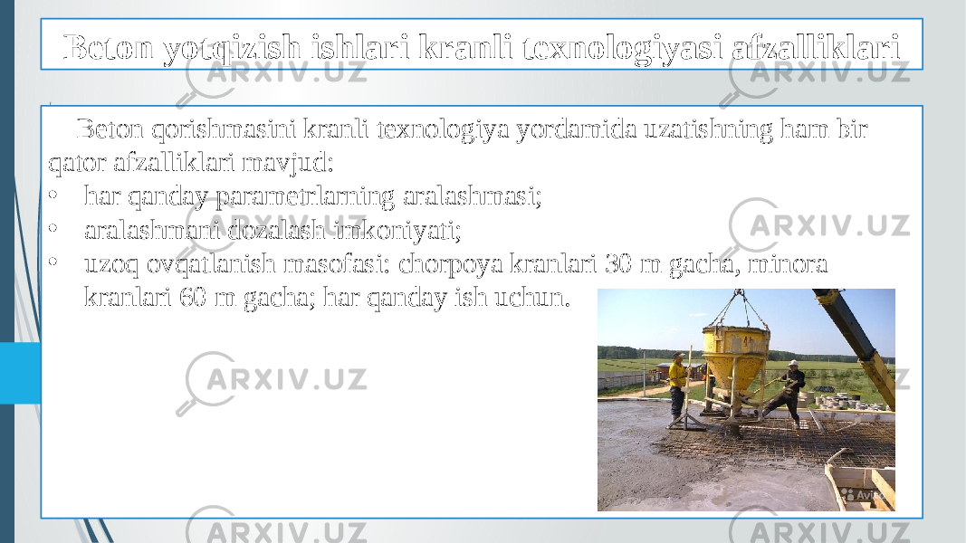 Beton yotqizish ishlari kranli texnologiyasi afzalliklari Beton qorishmasini kranli texnologiya yordamida uzatishning ham bir qator afzalliklari mavjud: • har qanday parametrlarning aralashmasi; • aralashmani dozalash imkoniyati; • uzoq ovqatlanish masofasi: chorpoya kranlari 30 m gacha, minora kranlari 60 m gacha; har qanday ish uchun. 