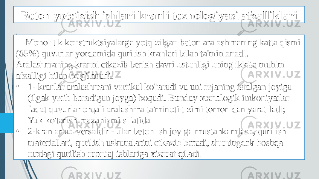 Beton yotqizish ishlari kranli texnologiyasi afzalliklari Monolitik konstruktsiyalarga yotqizilgan beton aralashmaning katta qismi (85%) quvurlar yordamida qurilish kranlari bilan ta&#39;minlanadi. Aralashmaning kranni etkazib berish davri ustunligi uning ikkita muhim afzalligi bilan belgilanadi. • 1- kranlar aralashmani vertikal ko&#39;taradi va uni rejaning istalgan joyiga (ilgak yetib boradigan joyga) boqadi. Bunday texnologik imkoniyatlar faqat quvurlar orqali aralashma ta&#39;minoti tizimi tomonidan yaratiladi; Yuk ko&#39;tarish mexanizmi sifatida • 2-kranlar universaldir - ular beton ish joyiga mustahkamlash, qurilish materiallari, qurilish uskunalarini etkazib beradi, shuningdek boshqa turdagi qurilish-montaj ishlariga xizmat qiladi. 