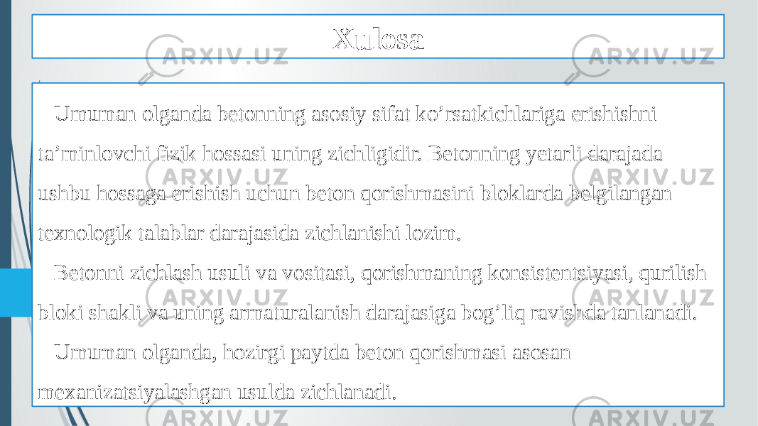 Xulosa Umuman olganda betonning asosiy sifat ko’rsatkichlariga erishishni ta’minlovchi fizik hossasi uning zichligidir. Betonning yetarli darajada ushbu hossaga erishish uchun beton qorishmasini bloklarda belgilangan texnologik talablar darajasida zichlanishi lozim. Betonni zichlash usuli va vositasi, qorishmaning konsistentsiyasi, qurilish bloki shakli va uning armaturalanish darajasiga bog’liq ravishda tanlanadi. Umuman olganda, hozirgi paytda beton qorishmasi asosan mexanizatsiyalashgan usulda zichlanadi. 