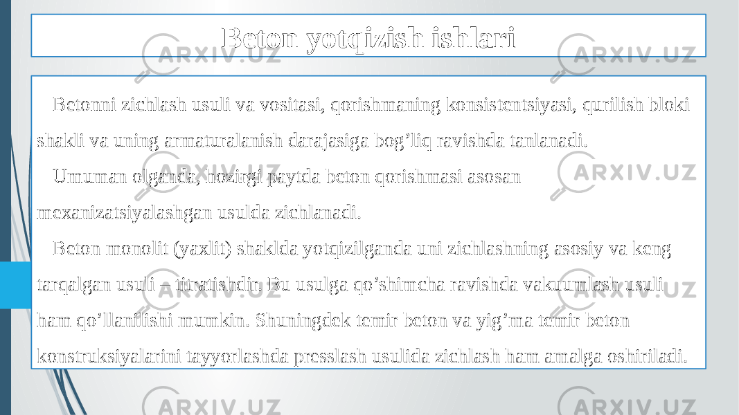 Beton yotqizish ishlari Betonni zichlash usuli va vositasi, qorishmaning konsistentsiyasi, qurilish bloki shakli va uning armaturalanish darajasiga bog’liq ravishda tanlanadi. Umuman olganda, hozirgi paytda beton qorishmasi asosan mexanizatsiyalashgan usulda zichlanadi. Beton monolit (yaxlit) shaklda yotqizilganda uni zichlashning asosiy va keng tarqalgan usuli – titratishdir. Bu usulga qo’shimcha ravishda vakuumlash usuli ham qo’llanilishi mumkin. Shuningdek temir beton va yig’ma temir beton konstruksiyalarini tayyorlashda presslash usulida zichlash ham amalga oshiriladi. 