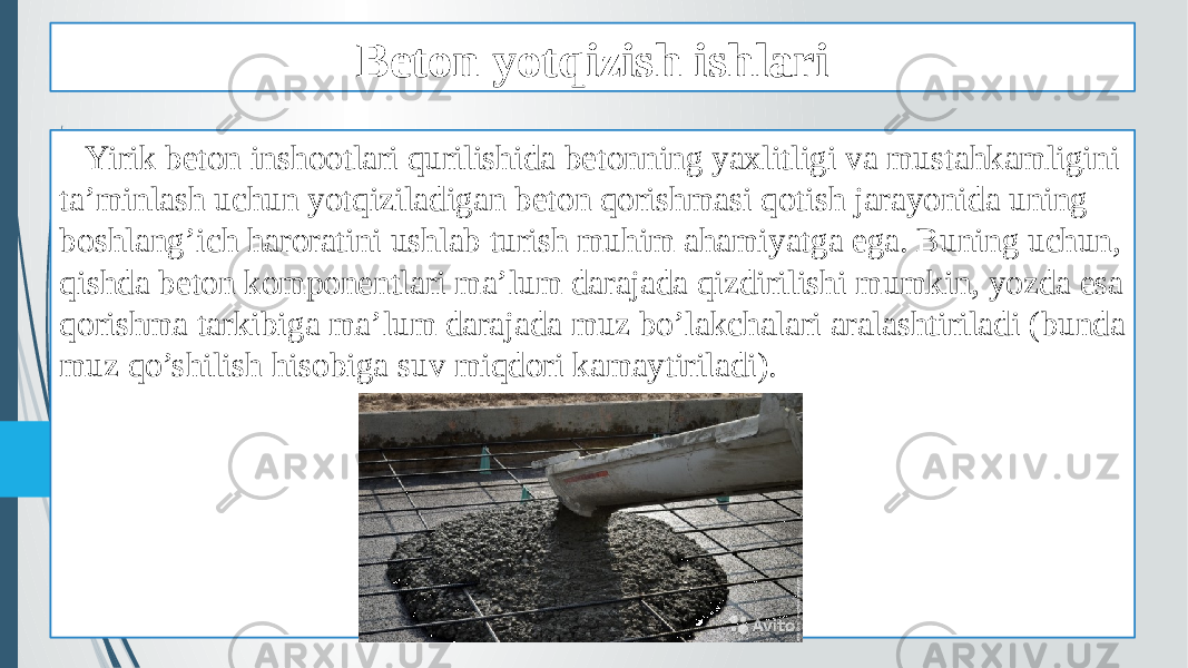 Beton yotqizish ishlari Yirik beton inshootlari qurilishida betonning yaxlitligi va mustahkamligini ta’minlash uchun yotqiziladigan beton qorishmasi qotish jarayonida uning boshlang’ich haroratini ushlab turish muhim ahamiyatga ega. Buning uchun, qishda beton komponentlari ma’lum darajada qizdirilishi mumkin, yozda esa qorishma tarkibiga ma’lum darajada muz bo’lakchalari aralashtiriladi (bunda muz qo’shilish hisobiga suv miqdori kamaytiriladi). 