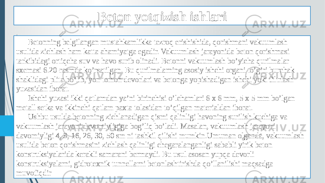 Beton yotqizish ishlari Betonning belgilangan mustahkamlikka tezroq erishishida, qorishmani vakuumlash usulida zichlash ham katta ahamiyatga egadir. Vakuumlash jarayonida beton qorishmasi tarkibidagi ortiqcha suv va havo surib olinadi. Betonni vakuumlash bo’yicha qurilmalar sxemasi 6.20-rasmda ko’rsatilgan. Bu qurilmalarning asosiy ishchi organi to’g’ri burchak shaklidagi plita bo’lib, yon tomon devorlari va betonga yopishadigan ishchi yoki filtrlash yuzasidan iborat. Ishchi yuzasi ikki qatlamdan ya’ni birinchisi o’lchamlari 6 x 6 mm, 5 x 5 mm bo’lgan metall setka va ikkinchi qatlam paxta tolasidan to’qilgan materialdan iborat. Ushbu usulda betonning zichlanadigan qismi qalinligi havoning surilish kuchiga va vakuumlash jarayoni davomiyligiga bog’liq bo’ladi. Masalan, vakuumlash jarayoni davomiyligi 4, 9, 16, 26, 30, 50 sm ni tashkil qilishi mumkin.Umuman olganda, vakuumlash usulida beton qorishmasini zichlash qalinligi chegaralanganligi sababli yirik beton konstruksiyalarida kerakli samarani bermaydi. Bu usul asosan yupqa devorli konstruksiyalarni, gidrotexnik tunnellarni betonlashtirishda qo’llanilishi maqsadga muvofiqdir 