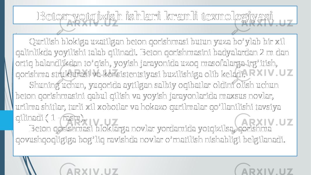 Beton yotqizish ishlari kranli texnologiyasi Qurilish blokiga uzatilgan beton qorishmasi butun yuza bo’ylab bir xil qalinlikda yoyilishi talab qilinadi. Beton qorishmasini badyalardan 2 m dan ortiq balandlikdan to’qish, yoyish jarayonida uzoq masofalarga irg’itish, qorishma strukturasi va konsistentsiyasi buzilishiga olib keladi. Shuning uchun, yuqorida aytilgan salbiy oqibatlar oldini olish uchun beton qorishmasini qabul qilish va yoyish jarayonlarida maxsus novlar, urilma shitlar, turli xil xobotlar va hokazo qurilmalar qo’llanilishi tavsiya qilinadi ( 1 - rasm). Beton qorishmasi bloklarga novlar yordamida yotqizilsa, qorishma qovushqoqligiga bog’liq ravishda novlar o’rnatilish nishabligi belgilanadi. 