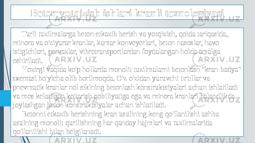 Beton yotqizish ishlari kranli texnologiyasi Turli tuzilmalarga beton etkazib berish va yotqizish, qoida tariqasida, minora va o&#39;ziyurar kranlar, kamar konveyerlari, beton nasoslar, havo isitgichlari, pervazlar, vibrotransportlardan foydalangan holda amalga oshiriladi. Hozirgi vaqtda ko&#39;p hollarda monolit tuzilmalarni betonlash &#34;kran-badya&#34; sxemasi bo&#39;yicha olib borilmoqda. O&#39;z-o&#39;zidan yuruvchi tırtıllar va pnevmatik kranlar nol siklning betonlash konstruktsiyalari uchun ishlatiladi va mos keladigan ko&#39;tarish qobiliyatiga ega va minora kranlari balandlikda joylashgan beton konstruktsiyalar uchun ishlatiladi. Betonni etkazib berishning kran usulining keng qo&#39;llanilishi ushbu usulning monolit qurilishning har qanday hajmlari va tuzilmalarida qo&#39;llanilishi bilan belgilanadi. 