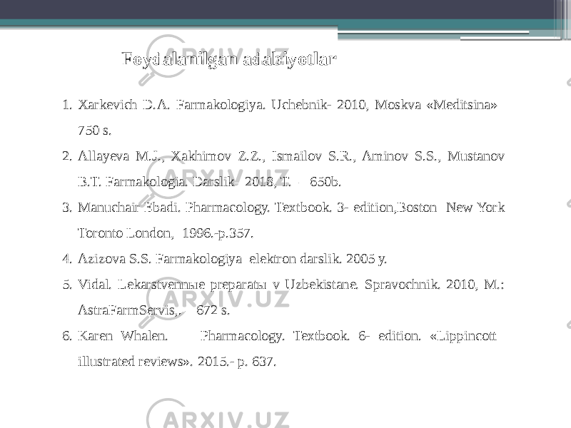 1. Xarkevich D.A. Farmakologiya. Uchebnik- 2010, Moskva «Meditsina»– 750 s. 2. Allayeva M.J., Xakhimov Z.Z., Ismailov S.R., Aminov S.S., Mustanov B.T. Farmakologia. Darslik– 2018, T. – 650b. 3. Manuchair Ebadi. Pharmacology. Textbook. 3- edition,Boston New York Toronto London, 1996.-p.357. 4. Azizova S.S. Farmakologiya elektron darslik. 2005 y. 5. Vidal. Lekarstvennыe preparatы v Uzbekistane. Spravochnik. 2010, M.: AstraFarmServis,. – 672 s. 6. Karen Whalen. Pharmacology. Textbook. 6- edition. «Lippincott illustrated reviews». 2015.- p. 637. Foydalanilgan adabiyotlar 
