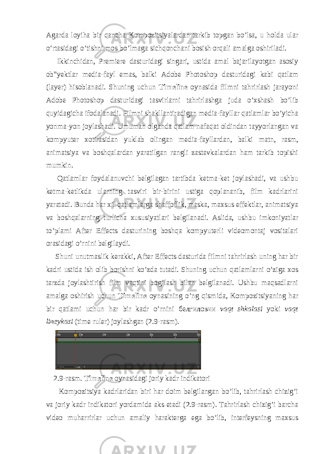 Agarda loyiha bir qancha Kompozitsiyalardan tarkib topgan bo’lsa, u holda ular o’rtasidagi o’tishni mos bo’lmaga sichqonchani bosish orqali amalga oshiriladi. Ikkinchidan, Premiere dasturidagi singari, ustida amal bajarilayotgan asosiy ob‟yektlar media-fayl emas, balki Adobe Photoshop dasturidagi kabi qatlam (layer) hisoblanadi. Shuning uchun Timeline oynasida filmni tahrirlash jarayoni Adobe Photoshop dasturidagi tasvirlarni tahrirlashga juda o’xshash bo’lib quyidagicha ifodalanadi. Filmni shakllantiradigan media-fayllar qatlamlar bo’yicha yonma-yon joylashadi. Umuman olganda qatlam nafaqat oldindan tayyorlangan va kompyuter xotirasidan yuklab olingan media-fayllardan, balki matn, rasm, animatsiya va boshqalardan yaratilgan rangli zastavkalardan ham tarkib topishi mumkin. Qatlamlar foydalanuvchi belgilagan tartibda ketma-ket joylashadi, va ushbu ketma-ketlikda ularning tasviri bir-birini ustiga qoplananib, film kadrlarini yaratadi. Bunda har xil qatlamlarga shaffoflik, maska, maxsus effektlar, animatsiya va boshqalarning turlicha xususiyatlari belgilanadi. Aslida, ushbu imkoniyatlar to’plami After Effects dasturining boshqa kompyuterli videomontaj vositalari orasidagi o’rnini belgilaydi. Shuni unutmaslik kerakki, After Effects dasturida filmni tahrirlash uning har bir kadri ustida ish olib borishni ko’zda tutadi. Shuning uchun qatlamlarni o’ziga xos tarzda joylashtirish film vaqtini bog’lash bilan belgilanadi. Ushbu maqsadlarni amalga oshirish uchun Timeline oynasining o’ng qismida, Kompozitsiyaning har bir qatlami uchun har bir kadr o’rnini белгиловчи vaqt shkalasi yoki vaqt lineykasi (time ruler) joylashgan (2.9-rasm). 2.9-rasm. Timeline oynasidagi joriy kadr indikatori Kompozitsiya kadrlaridan biri har doim belgilangan bo’lib, tahrirlash chizig’i va joriy kadr indikatori yordamida aks etadi (2.9-rasm). Tahrirlash chizig’i barcha video muharrirlar uchun amaliy harakterga ega bo’lib, interfeysning maxsus 