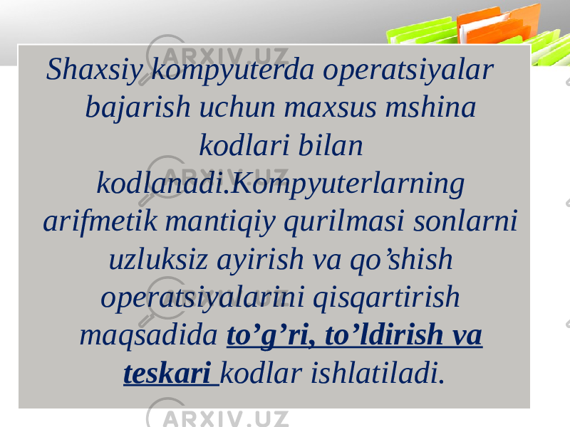 Shaxsiy kompyuterda operatsiyalar bajarish uchun maxsus mshina kodlari bilan kodlanadi.Kompyuterlarning arifmetik mantiqiy qurilmasi sonlarni uzluksiz ayirish va qo’shish operatsiyalarini qisqartirish maqsadida to’g’ri, to’ldirish va teskari kodlar ishlatiladi. 