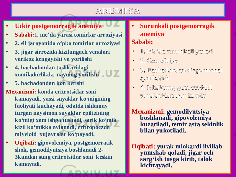 • Utkir postgemorragik anemiya • Sababi : 1 . me’da yarasi tomirlar arroziyasi • 2. sil jarayonida o‘pka tomirlar arroziyasi • 3. jigar sirrozida kizilungach venalari varikoz kengayishi va yorilishi • 4. bachadondan tashkaridagi xomiladorlikda nayning yorilishi • 5. bachadondan kon ketishi Mexanizmi : konda eritrotsitlar soni kamayadi, yassi suyaklar ko‘migining faoliyati kuchayadi, odatda ishlamay turgan naysimon suyaklar epifizining ko‘migi xam ishga tushadi, sarik ko‘mik kizil ko‘mikka aylanadi, eritropoezda miyeloid xujayralar ko‘payadi. • Oqibati : gipovolemiya, postgemorratik shok, gemodilyutsiya boshlanadi 2- 3kundan sung eritrotsitlar soni keskin kamayadi. • Surunkali postgemorragik anemiya Sababi : • 1. Me’da surunkali yarasi • 2. Gemofiliya • 3. Bachadondan disgormonal qon ketish • 4. Ichakning gemorroidal venalaridan qon ketishi Mexanizmi : gemodilyutsiya boshlanadi, gipovolemiya kuzatiladi, temir asta sekinlik bilan yukotiladi . Oqibati : yurak miokardi ilvillab yumshab qoladi, jigar och sarg‘ish tusga kirib, talok kichrayadi.ANEMIYA 