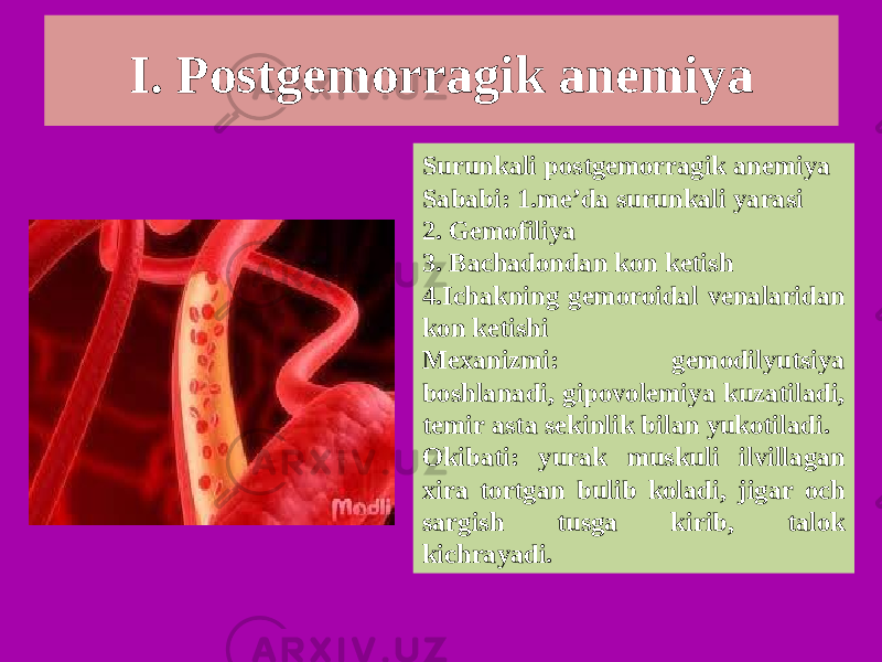 I. Postgemorragik anemiya Surunkali postgemorragik anemiya Sababi: 1.me’da surunkali yarasi 2. Gemofiliya 3. Bachadondan kon ketish 4.Ichakning gemoroidal venalaridan kon ketishi Mexanizmi: gemodilyutsiya boshlanadi, gipovolemiya kuzatiladi, temir asta sekinlik bilan yukotiladi. Okibati: yurak muskuli ilvillagan xira tortgan bulib koladi, jigar och sargish tusga kirib, talok kichrayadi. 