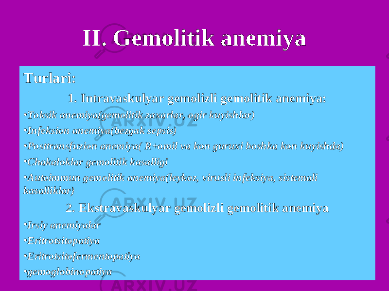 II. Gemolitik anemiya Turlari: 1. Intravaskulyar gemolizli gemolitik anemiya: • Toksik anemiya(gemolitik zaxarlar, ogir kuyishlar) • Infeksion anemiya(bezgak sepsis) • Posttransfuzion anemiya( R+omil va kon guruxi boshka kon kuyishda) • Chakaloklar gemolitik kasalligi • Autoimmun gemolitik anemiya(leykoz, virusli infeksiya, sistemali kasalliklar) 2. Ekstravaskulyar gemolizli gemolitik anemiya • Irsiy anemiyalar • Eritrotsitopatiya • Eritrotsitofermentopatiya • gemoglobinopatiya 