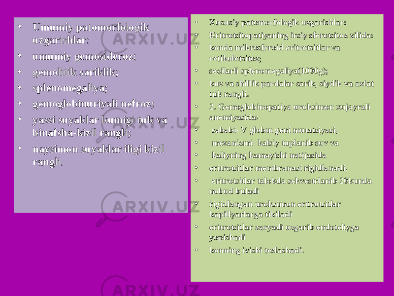 • Umumiy patomorfologik uzgarishlar: • umumiy gemosideroz; • gemolitik sariklik; • splenomegaliya; • gemoglobinuriyali nefroz; • yassi suyaklar kumigi tuk va binafsha-kizil rangli; • naysimon suyaklar iligi kizil rangli. • Xususiy patomorfologik uzgarishlar: • Eritrotsitopatiyaning irsiy sferotsitoz xilida: • konda mikrosferoid eritrotsitlar va retikulotsitoz; • sezilarli splenomegaliya(1000g); • kuz va shillik pardalar sarik, siydik va axlat tuk rangli. • 2. Gemoglobinopatiya uroksimon xujayrali anemiyasida: • sababi- V globin geni mutatsiyasi; • mexanizmi- kalsiy tuplanib suv va • kaliyning kamayishi natijasida • eritrotsitlar membranasi rigidlanadi. • eritrotsitlar talokda sekvestrlanib 20kunda nobud buladi • rigidlangan uroksimon eritrotsitlar kapillyarlarga tikiladi • eritrotsitlar zaryadi uzgarib endoteliyga yopishadi • konning ivishi tezlashadi. 