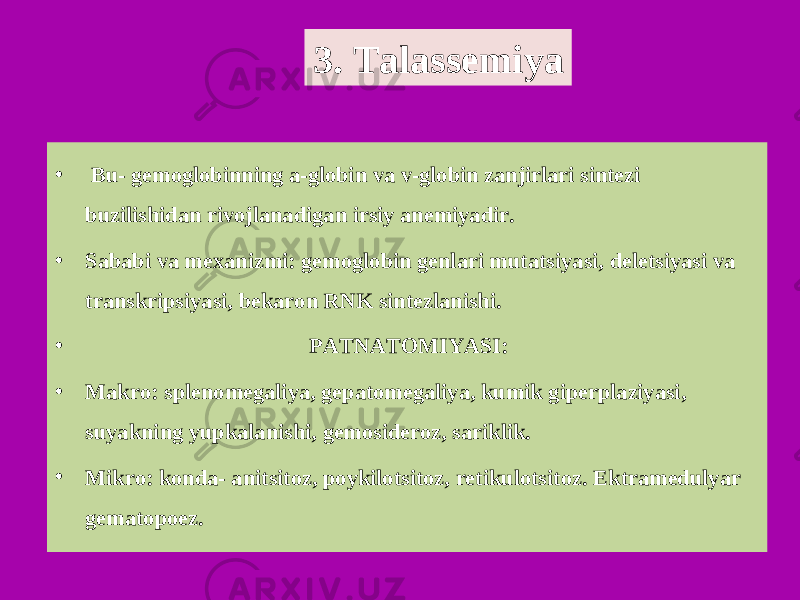 • Bu- gemoglobinning a-globin va v-globin zanjirlari sintezi buzilishidan rivojlanadigan irsiy anemiyadir. • Sababi va mexanizmi: gemoglobin genlari mutatsiyasi, deletsiyasi va transkripsiyasi, bekaron RNK sintezlanishi. • PATNATOMIYASI: • Makro: splenomegaliya, gepatomegaliya, kumik giperplaziyasi, suyakning yupkalanishi, gemosideroz, sariklik. • Mikro: konda- anitsitoz, poykilotsitoz, retikulotsitoz. Ektramedulyar gematopoez. 3. Talassemiya 