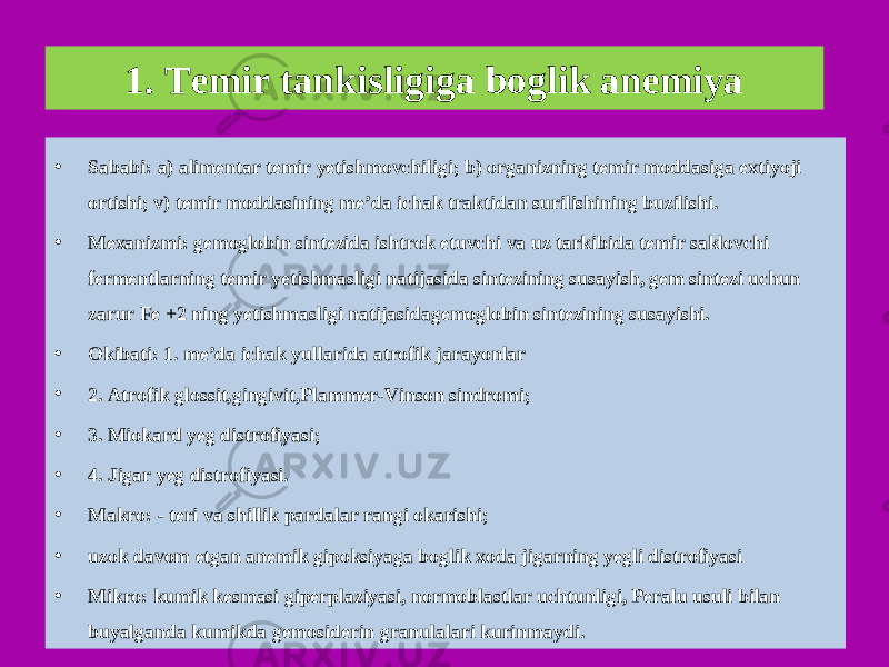 1. Temir tankisligiga boglik anemiya • Sababi: a) alimentar temir yetishmovchiligi; b) organizning temir moddasiga extiyoji ortishi; v) temir moddasining me’da ichak traktidan surilishining buzilishi. • Mexanizmi: gemoglobin sintezida ishtrok etuvchi va uz tarkibida temir saklovchi fermentlarning temir yetishmasligi natijasida sintezining susayish, gem sintezi uchun zarur Fe +2 ning yetishmasligi natijasidagemoglobin sintezining susayishi. • Okibati: 1. me’da ichak yullarida atrofik jarayonlar • 2. Atrofik glossit,gingivit,Plammer-Vinson sindromi; • 3. Miokard yeg distrofiyasi; • 4. Jigar yeg distrofiyasi. • Makro: - teri va shillik pardalar rangi okarishi; • uzok davom etgan anemik gipoksiyaga boglik xoda jigarning yegli distrofiyasi • Mikro: kumik kesmasi giperplaziyasi, normoblastlar uchtunligi, Peralu usuli bilan buyalganda kumikda gemosiderin granulalari kurinmaydi. 