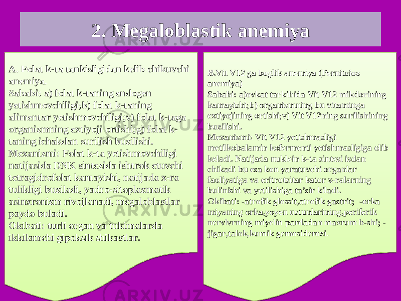 2. Megaloblastik anemiya A. Folat k-ta tankisligidan kelib chikuvchi anemiya. Sababi: a) folat k-taning endogen yetishmovchiligi;b) folat k-taning alimentar yetishmovchiligi;v) folat k-taga organizmning extiyoji ortishi;g) folat k- taning ichakdan surilish buzilishi. Mexanizmi: Folat k-ta yetishmovchiligi natijasida DNK sintezida ishtrok etuvchi tetragidrofolat kamayishi, natijada x-ra tulikligi buziladi, yadro-sitoplazmatik asinxronizm rivojlanadi, megaloblastlar paydo buladi. Okibati: turli organ va tukimalarda ikkilamchi gipoksik shikastlar. B.Vit V12 ga boglik anemiya (Pernitsioz anemiya) Sababi: a)ovkat tarkibida Vit V12 mikdorining kamayishi;b) organizmning bu vitaminga extiyojining ortishi;v) Vit V12ning surilishining buzilishi. Mexanizmi: Vit V12 yetishmasligi metilkobalamin kofermenti yetishmasligiga olib keladi. Natijada nuklein k-ta sintezi izdan chikadi bu esa kon yaratuvchi organlar faoliyatiga va eritrotsitar kator x-ralarning bulinishi va yetilishiga ta’sir kiladi. Okibati: -atrofik glossit,atrofik gastrit; -orka miyaning orka,yoyen ustunlarining,periferik nervlvrning miyelin pardadan maxrum b-shi; - jigar,talok,kumik gemosiderozi.1C 0E0F080904050E2B 25 05080C04 0E0B04 0A02070E0F0432 0C0E0F040F07 1508 0F 0C080C02 0C2C 0E03 36 160D043C0E0C041206 040D0D040B0E092E 26 0E0F0809 250E3C0E3C04 0D0E09 08390C 3C2C32 1508390E 09 0D080B 2E2F04 38 3C2C0B 16 09 0F0802 11 