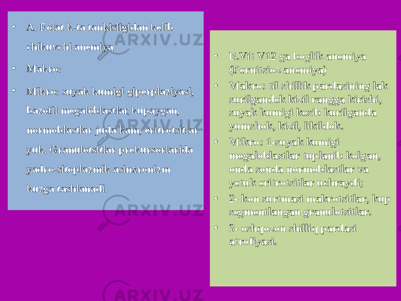 • A. Folat k-ta tankisligidan kelib chikuvchi anemiya. • Makro: • Mikro: suyak kumigi giperplaziyasi, bazofil megaloblastlar kupaygan, normoblastlar juda kam, eritrotsitlar yuk. Granulotsitlar prekursorlarida yadro-sitoplazmik asinxronizm kuzga tashlanadi. • B.Vit V12 ga boglik anemiya (Pernitsioz anemiya) • Makro: til shillik pardasining lak surilgandek kizil rangga kirishi, suyak kumigi kesib kurilganda yumshok, kizil, likildok. • Mikro: 1-suyak kumigi megaloblastlar tuplanib kolgan, onda sonda normoblastlar va yetuk eritrotsitlar uchraydi; • 2- kon surtmasi makrotsitlar, kup segmentlangan granulotsitlar. • 3- osh q ozon shilli q pardasi atrofiyasi. 