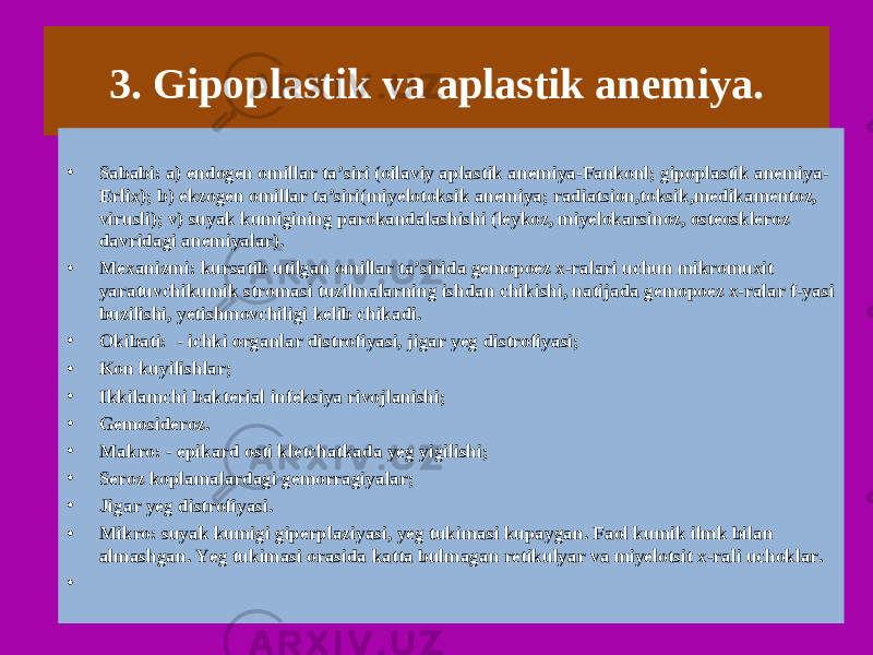 3. Gipoplastik va aplastik anemiya. • Sababi: a) endogen omillar ta’siri (oilaviy aplastik anemiya-Fankonl; gipoplastik anemiya- Erlix); b) ekzogen omillar ta’siri(miyelotoksik anemiya; radiatsion,toksik,medikamentoz, virusli); v) suyak kumigining parokandalashishi (leykoz, miyelokarsinoz, osteoskleroz davridagi anemiyalar). • Mexanizmi: kursatib utilgan omillar ta’sirida gemopoez x-ralari uchun mikromuxit yaratuvchikumik stromasi tuzilmalarning ishdan chikishi, natijada gemopoez x-ralar f-yasi buzilishi, yetishmovchiligi kelib chikadi. • Okibati: - ichki organlar distrofiyasi, jigar yeg distrofiyasi; • Kon kuyilishlar; • Ikkilamchi bakterial infeksiya rivojlanishi; • Gemosideroz. • Makro: - epikard osti kletchatkada yeg yigilishi; • Seroz koplamalardagi gemorragiyalar; • Jigar yeg distrofiyasi. • Mikro: suyak kumigi giperplaziyasi, yeg tukimasi kupaygan. Faol kumik ilmk bilan almashgan. Yeg tukimasi orasida katta bulmagan retikulyar va miyelotsit x-rali uchoklar. •   