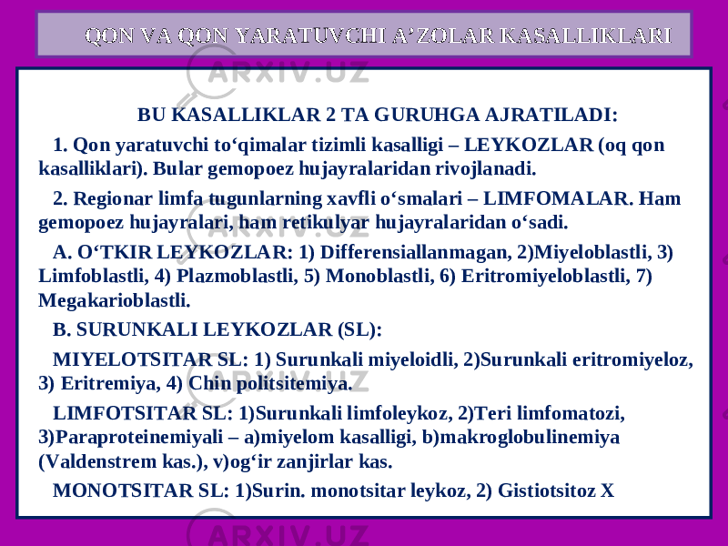 QON VA QON YARATUVCHI A’ZOLAR KASALLIKLARI   BU KASALLIKLAR 2 TA GURUHGA AJRATILADI: 1. Qon yaratuvchi to‘qimalar tizimli kasalligi – LEYKOZLAR (oq qon kasalliklari). Bular gemopoez hujayralaridan rivojlanadi. 2. Regionar limfa tugunlarning xavfli o‘smalari – LIMFOMALAR. Ham gemopoez hujayralari, ham retikulyar hujayralaridan o‘sadi. A. O‘TKIR LEYKOZLAR: 1) Differensiallanmagan, 2)Miyeloblastli, 3) Limfoblastli, 4) Plazmoblastli, 5) Monoblastli, 6) Eritromiyeloblastli, 7) Megakarioblastli. B. SURUNKALI LEYKOZLAR (SL): MIYELOTSITAR SL: 1) Surunkali miyeloidli, 2)Surunkali eritromiyeloz, 3) Eritremiya, 4) Chin politsitemiya. LIMFOTSITAR SL: 1)Surunkali limfoleykoz, 2)Teri limfomatozi, 3)Paraproteinemiyali – a)miyelom kasalligi, b)makroglobulinemiya (Valdenstrem kas.), v)og‘ir zanjirlar kas. MONOTSITAR SL: 1)Surin. monotsitar leykoz, 2) Gistiotsitoz X 