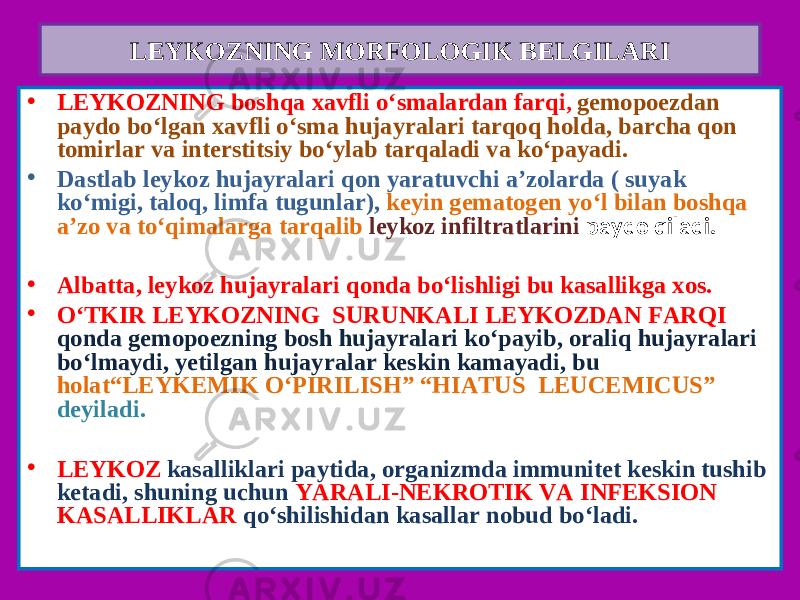 • LEYKOZNING boshqa xavfli o‘smalardan farqi , gemopoezdan paydo bo‘lgan xavfli o‘sma hujayralari tarqoq holda, barcha qon tomirlar va interstitsiy bo‘ylab tarqaladi va ko‘payadi. • Dastlab leykoz hujayralari qon yaratuvchi a’zolarda ( suyak ko‘migi, taloq, limfa tugunlar), keyin gematogen yo‘l bilan boshqa a’zo va to‘qimalarga tarqalib leykoz infiltratlarini paydo qiladi. • Albatta, leykoz hujayralari qonda bo‘lishligi bu kasallikga xos. • O‘TKIR LEYKOZNING SURUNKALI LEYKOZDAN FARQI qonda gemopoezning bosh hujayralari ko‘payib, oraliq hujayralari bo‘lmaydi, yetilgan hujayralar keskin kamayadi, bu holat“LEYKEMIK O‘PIRILISH” “HIATUS LEUCEMICUS” deyiladi. • LEYKOZ kasalliklari paytida, organizmda immunitet keskin tushib ketadi, shuning uchun YARALI-NEKROTIK VA INFEKSION KASALLIKLAR qo‘shilishidan kasallar nobud bo‘ladi.LEYKOZNING MORFOLOGIK BELGILARI 