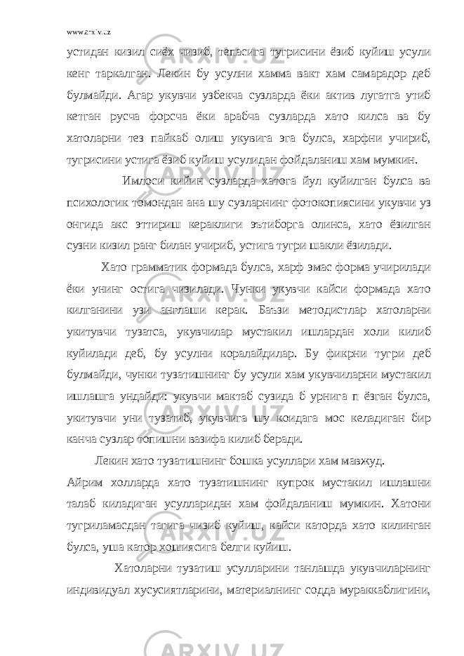 www.arxiv.uz устидан кизил сиёх чизиб, тепасига тугрисини ёзиб куйиш усули кенг таркалган. Лекин бу усулни хамма вакт хам самарадор деб булмайди. Агар укувчи узбекча сузларда ёки актив лугатга утиб кетган русча форсча ёки арабча сузларда хато килса ва бу хатоларни тез пайкаб олиш укувига эга булса, харфни учириб, тугрисини устига ёзиб куйиш усулидан фойдаланиш хам мумкин. Имлоси кийин сузларда хатога йул куйилган булса ва психологик томондан ана шу сузларнинг фотокопиясини укувчи уз онгида акс эттириш кераклиги эътиборга олинса, хато ёзилган сузни кизил ранг билан учириб, устига тугри шакли ёзилади. Хато грамматик формада булса, харф эмас форма учирилади ёки унинг остига чизилади. Чунки укувчи кайси формада хато килганини узи англаши керак. Баъзи методистлар хатоларни укитувчи тузатса, укувчилар мустакил ишлардан холи килиб куйилади деб, бу усулни коралайдилар. Бу фикрни тугри деб булмайди, чунки тузатишнинг бу усули хам укувчиларни мустакил ишлашга ундайди: укувчи мактаб сузида б урнига п ёзган булса, укитувчи уни тузатиб, укувчига шу коидага мос келадиган бир канча сузлар топишни вазифа килиб беради. Лекин хато тузатишнинг бошка усуллари хам мавжуд. Айрим холларда хато тузатишнинг купрок мустакил ишлашни талаб киладиган усулларидан хам фойдаланиш мумкин. Хатони тугриламасдан тагига чизиб куйиш, кайси каторда хато килинган булса, уша катор хошиясига белги куйиш. Хатоларни тузатиш усулларини танлашда укувчиларнинг индивидуал хусусиятларини, материалнинг содда мураккаблигини, 