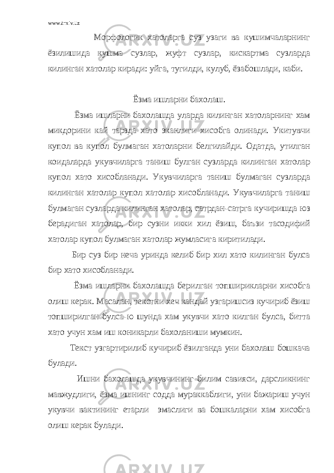 www.arxiv.uz Морфологик хатоларга суз узаги ва кушимчаларнинг ёзилишида кушма сузлар, жуфт сузлар, кискартма сузларда килинган хатолар киради: уйга, тугилди, кулуб, ёзабошлади, каби. Ёзма ишларни бахолаш. Ёзма ишларни бахолашда уларда килинган хатоларнинг хам микдорини кай тарзда хато эканлиги хисобга олинади. Укитувчи купол ва купол булмаган хатоларни белгилайди. Одатда, утилган коидаларда укувчиларга таниш булган сузларда килинган хатолар купол хато хисобланади. Укувчиларга таниш булмаган сузларда килинган хатолар купол хатолар хисобланади. Укувчиларга таниш булмаган сузларда килинган хатолар, сатрдан-сатрга кучиришда юз берадиган хатолар, бир сузни икки хил ёзиш, баъзи тасодифий хатолар купол булмаган хатолар жумласига киритилади. Бир суз бир неча уринда келиб бир хил хато килинган булса бир хато хисобланади. Ёзма ишларни бахолашда берилган топширикларни хисобга олиш керак. Масалан, текстни хеч кандай узгаришсиз кучириб ёзиш топширилган булса-ю шунда хам укувчи хато килган булса, битта хато учун хам иш коникарли бахоланиши мумкин. Текст узгартирилиб кучириб ёзилганда уни бахолаш бошкача булади. Ишни бахолашда укувчининг билим савияси, дарсликнинг мавжудлиги, ёзма ишнинг содда мураккаблиги, уни бажариш учун укувчи вактининг етарли эмаслиги ва бошкаларни хам хисобга олиш керак булади. 