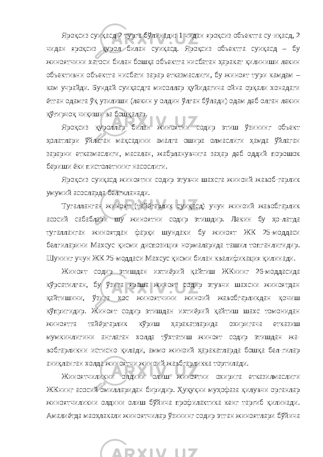 Яроқсиз суиқасд 2 турга бўлинади: 1 чидан яроқсиз объектга су-иқасд, 2 чидан яроқсиз қурол билан суиқасд. Яроқсиз объектга суиқасд – бу жиноятчини хатоси билан бошқа объектга нисбатан ҳаракат қилиниши лекин объективни объектга нисбати зарар етказмаслиги, бу жиноят тури камдам – кам учрайди. Бундай суиқасдга мисоллар қуйидагича ойна орқали хонадаги ётган одамга ўқ узилиши (лекин у олдин ўлган бўлади) одам деб олган лекин қўғирчоқ чиқиши ва бошқалар. Яроқсиз қуроллар билан жиноятни содир этиш ўзининг объект ҳолатлари ўйлаган мақсадини амалга ошира олмаслиги ҳамда ўйлаган зарарни етказмаслиги, масалан, жабрланувчига заҳар деб оддий порошок бериши ёки пистолетнинг насослиги. Яроқсиз суиқасд жиноятни содир этувчи шахсга жиноий жавоб-гарлик умумий асосларда белгиланади. Тугалланган жиноят (тайёгарлик суиқасд) учун жиноий жавобгарлик асосий сабаблари шу жиноятни содир этишдир. Лекин бу ҳо-латда тугалланган жиноятдан фарқи шундаки бу жиноят ЖК 25-моддаси белгиларини Махсус қисми диспозиция нормаларида ташил топганлигидир. Шунинг учун ЖК 25-моддаси Махсус қисми билан квалификация қилинади. Жиноят содир этишдан ихтиёрий қайтиш ЖКнинг 26-моддасида кўрсатилган, бу ўзига яраша жиноят содир этувчи шахсни жиноятдан қайтишини, ўзига хос жиноятчини жиноий жавобгарликдан қочиш кўпригидир. Жиноят содир этишдан ихтиёрий қайтиш шахс томонидан жиноятга тайёргарлик кўриш ҳаракатларида охиригача етказиш мумкинлигини англаган холда тўхтатиш жиноят содир этишдан жа- вобгарликни истисно қилади, аммо жиноий ҳаракатларда бошқа бел-гилар аниқланган холда жиноятчи жиноий жавбгарликка тортилади. Жиноятчиликни олдини олиш жиноятни охирига етказилмаслиги ЖКнинг асосий омилларидан биридир. Ҳуқуқни муҳофаза қилувчи органлар жиноятчиликни олдини олиш бўйича профилактика кенг тарғиб қилинади. Амалиётда маоҳлакали жиноятчилар ўзининг содир этган жиноятлари бўйича 