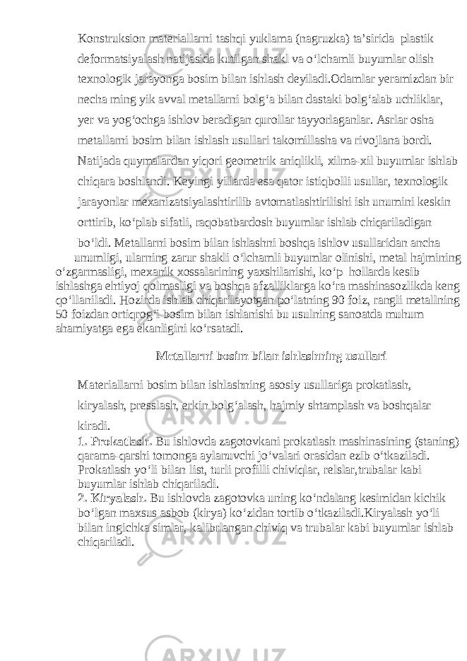 Konstruksion materiallarni tashqi yuklama (nagruzka) ta’sirida plastik deformatsiyalash natijasida kutilgan shakl va o‘lchamli buyumlar olish texnologik jarayonga bosim bilan ishlash deyiladi.Odamlar yeramizdan bir necha ming yik avval metallarni bolg‘a bilan dastaki bolg‘alab uchliklar, yer va yog‘ochga ishlov beradigan qurollar tayyorlaganlar. Asrlar osha metallarni bosim bilan ishlash usullari takomillasha va rivojlana bordi. Natijada quymalardan yiqori geometrik aniqlikli, xilma-xil buyumlar ishlab chiqara boshlandi. Keyingi yillarda esa qator istiqbolli usullar, texnologik jarayonlar mexanizatsiyalashtirilib avtomatlashtirilishi ish unumini keskin orttirib, ko‘plab sifatli, raqobatbardosh buyumlar ishlab chiqariladigan bo‘ldi. Metallarni bosim bilan ishlashni boshqa ishlov usullaridan ancha unumligi, ularning zarur shakli o‘lchamli buyumlar olinishi, metal hajmining o‘zgarmasligi, mexanik xossalarining yaxshilanishi, ko‘p hollarda kesib ishlashga ehtiyoj qolmasligi va boshqa afzalliklarga ko‘ra mashinasozlikda keng qo‘llaniladi. Hozirda ishlab chiqarilayotgan po‘latning 90 foiz, rangli metallning 50 foizdan ortiqrog‘i bosim bilan ishlanishi bu usulning sanoatda muhum ahamiyatga ega ekanligini ko‘rsatadi. Metallarni bosim bilan ishlashning usullari Materiallarni bosim bilan ishlashning asosiy usullariga prokatlash, kiryalash, presslash, erkin bolg‘alash, hajmiy shtamplash va boshqalar kiradi. 1. Prokatlash. Bu ishlovda zagotovkani prokatlash mashinasining (staning) qarama-qarshi tomonga aylanuvchi jo‘valari orasidan ezib o‘tkaziladi. Prokatlash yo‘li bilan list, turli profilli chiviqlar, relslar,trubalar kabi buyumlar ishlab chiqariladi. 2. Kiryalash. Bu ishlovda zagotovka uning ko‘ndalang kesimidan kichik bo‘lgan maxsus asbob (kirya) ko‘zidan tortib o‘tkaziladi.Kiryalash yo‘li bilan ingichka simlar, kalibrlangan chiviq va trubalar kabi buyumlar ishlab chiqariladi. 