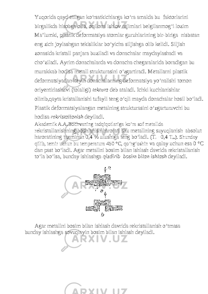 Yuqorida qayd etilgan ko‘rsatkichlarga ko‘ra amalda bu faktorlarini birgalikda hisobga olib, oqilona ishlov rejimlari belgilanmog‘i lozim Ma’lumki, plastik deformatsiya atomlar guruhlarining bir-biriga nisbatan eng zich joylashgan tekisliklar bo‘yicha siljishga olib kelidi. Siljish zonasida kristall panjara buziladi va donachalar maydaylashadi va cho‘ziladi. Ayrim donachalarda va donacha chegaralarida boradigan bu murakkab hodisa metall strukturasini o‘zgartiradi. Metallarni plastik deformatsiyadan keyin donachalarning deformatsiya yo‘nalishi tomon oriyentirlashuvi (tolaligi) tektura deb ataladi. Ichki kuchlanishlar olinib,qayta kristallanishi tufayli teng o‘qli mayda donachalar hosil bo‘ladi. Plastik deformatsiyalangan metalning strukturasini o‘zgarturuvchi bu hodisa rekristallanish deyiladi. Akademik A.A.Bochvaning tadqiqotlariga ko‘ra sof metallda re kristallanishning boshlanish harorati shu metallning suyuqlanish absolut haroratining taxminan 0,4 % ulushiga teng bo‘ladi. (T r = 0,4 T abs ). Shunday qilib, temir uchun bu temperatura 450 °C, qo‘rg‘oshin va qalay uchun esa 0 °C dan past bo‘ladi. Agar metallni bosim bilan ishlash davrida rekristallanish to‘la bo‘lsa, bunday ishlashga qizdirib bosim bilan ishlash deyiladi. Agar metallni bosim bilan ishlash davrida rekristallanish o‘tmasa bunday ishlashga sovuqlayin bosim bilan ishlash deyiladi. 