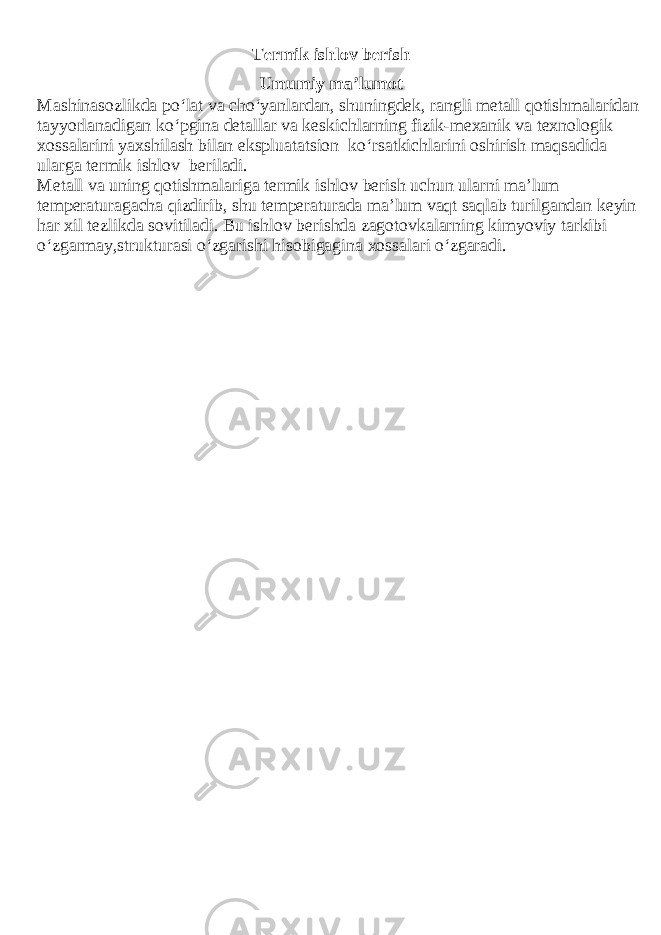 Termik ishlov berish Umumiy ma’lumot Mashinasozlikda po‘lat va cho‘yanlardan, shuningdek, rangli metall qotishmalaridan tayyorlanadigan ko‘pgina detallar va keskichlarning fizik-mexanik va texnologik xossalarini yaxshilash bilan ekspluatatsion ko‘rsatkichlarini oshirish maqsadida ularga termik ishlov beriladi. Metall va uning qotishmalariga termik ishlov berish uchun ularni ma’lum temperaturagacha qizdirib, shu temperaturada ma’lum vaqt saqlab turilgandan keyin har xil tezlikda sovitiladi. Bu ishlov berishda zagotovkalarning kimyoviy tarkibi o‘zgarmay,strukturasi o‘zgarishi hisobigagina xossalari o‘zgaradi. 