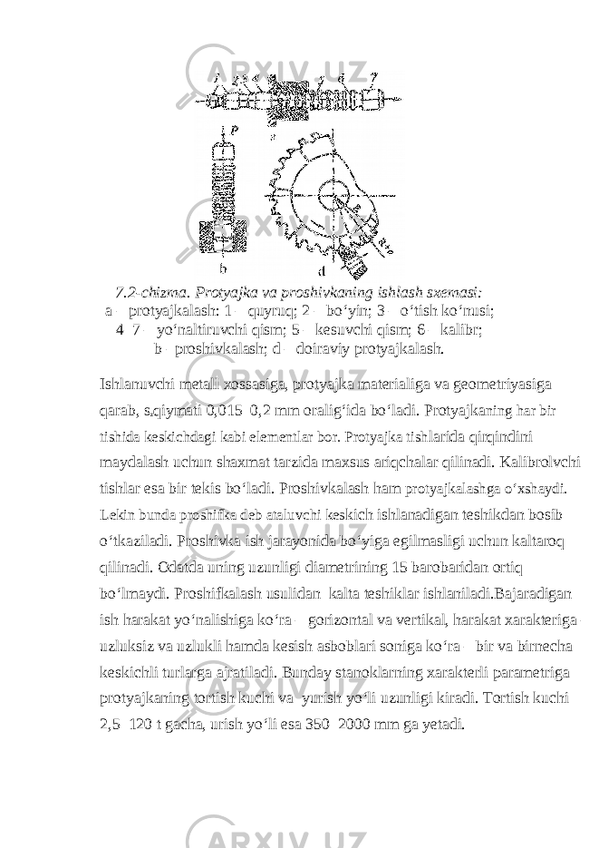 7.2-chizma. Protyajka va proshivkaning ishlash sxemasi: a – protyajkalash: 1 – quyruq; 2 – bo‘yin; 3 – o‘tish ko‘nusi; 4–7 – yo‘naltiruvchi qism; 5 – kesuvchi qism; 6 – kalibr; b –proshivkalash; d – doiraviy protyajkalash. Ishlanuvchi metall xossasiga, protyajka materialiga va geometriyasiga qarab, s z qiymati 0,015–0,2 mm oralig‘ida bo‘ladi. Protyajka ning har bir tishida keskichdagi kabi elementlar bor. Protyajka tish larida qirqindini maydalash uchun shaxmat tarzida maxsus ariqchalar qilinadi. Kalibrolvchi tishlar esa bir tekis bo‘ladi. Proshivkalash ham protyajkalashga o‘xshaydi. Lekin bunda proshifka deb ataluvchi kes kich ishlanadigan teshikdan bosib o‘tkaziladi. Proshivka ish jarayonida bo‘yiga egilmasligi uchun kaltaroq qilinadi. Odatda uning uzunligi diametrining 15 barobaridan ortiq bo‘lmaydi. Proshifkalash usulidan kalta teshiklar ishlaniladi.Bajaradigan ish harakat yo‘nalishiga ko‘ra – gorizontal va vertikal, harakat xarakteriga – uzluksiz va uzlukli hamda kesish asboblari soniga ko‘ra – bir va birnecha keskichli turlarga ajratiladi. Bunday stanoklarning xarakterli parametriga protyajkaning tortish kuchi va yurish yo‘li uzunligi kiradi. Tortish kuchi 2,5–120 t gacha, urish yo‘li esa 350–2000 mm ga yetadi. 