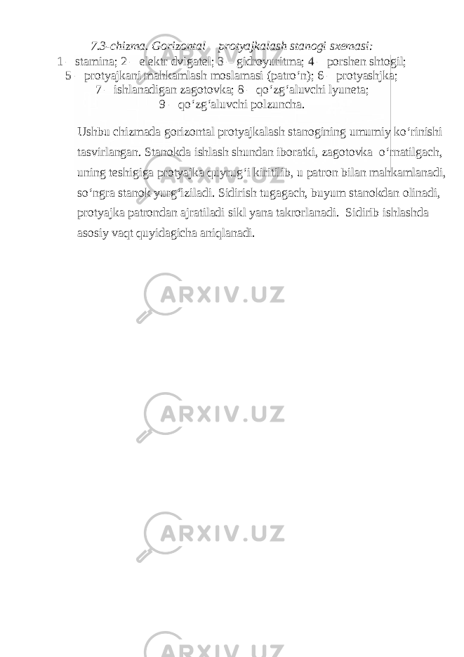 7.3-chizma. Gorizontal – protyajkalash stanogi sxemasi: 1 – stamina; 2 – elektr dvigatel; 3 – gidroyuritma; 4 – porshen shtogil; 5 – protyajkani mahkamlash moslamasi (patro‘n); 6 – protyashjka; 7 – ishlanadigan zagotovka; 8 – qo‘zg‘aluvchi lyuneta; 9 – qo‘zg‘aluvchi polzuncha. Ushbu chizmada gorizontal protyajkalash stanogining umumiy ko‘rinishi tasvirlangan. Stanokda ishlash shundan iboratki, zagotovka o‘rnatilgach, uning teshigiga protyajka quyrug‘i kiritilib, u patron bilan mahkamlanadi, so‘ngra stanok yurg‘iziladi. Sidirish tugagach, buyum stanokdan olinadi, protyajka patrondan ajratiladi sikl yana takrorlanadi. Sidirib ishlashda asosiy vaqt quyidagicha aniqlanadi. 